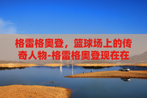 格雷格奥登，篮球场上的传奇人物-格雷格奥登现在在干嘛