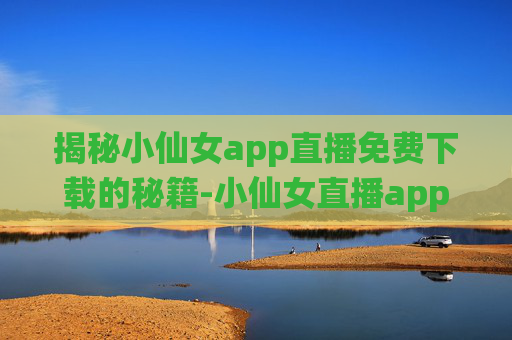 揭秘小仙女app直播免费下载的秘籍-小仙女直播app最新版下载免费