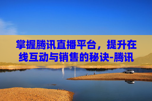 掌握腾讯直播平台，提升在线互动与销售的秘诀-腾讯直播平台官网入口