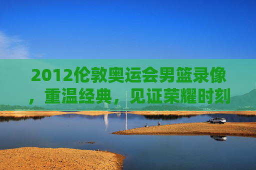 2012伦敦奥运会男篮录像，重温经典，见证荣耀时刻-2012伦敦奥运会男篮录像回放