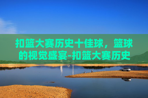 扣篮大赛历史十佳球，篮球的视觉盛宴-扣篮大赛历史十佳球奖金多少