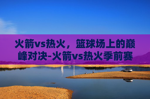 火箭vs热火，篮球场上的巅峰对决-火箭vs热火季前赛录像