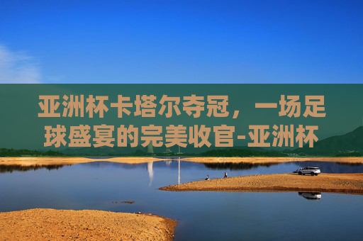 亚洲杯卡塔尔夺冠，一场足球盛宴的完美收官-亚洲杯卡塔尔夺冠热门球队