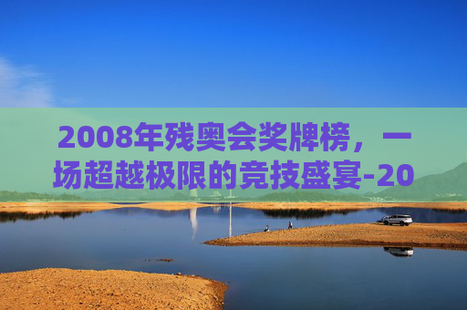 2008年残奥会奖牌榜，一场超越极限的竞技盛宴-2008残奥会奖牌榜明细