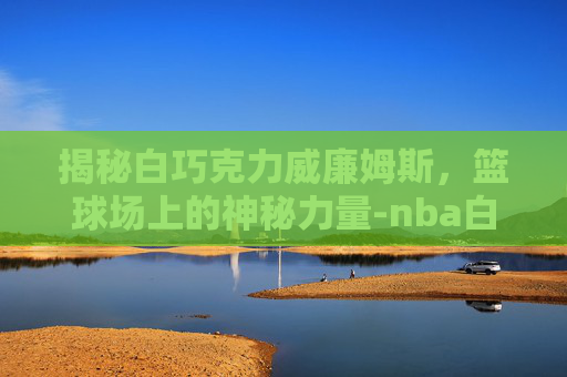 揭秘白巧克力威廉姆斯，篮球场上的神秘力量-nba白巧克力威廉姆斯