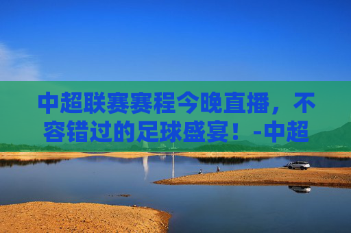 中超联赛赛程今晚直播，不容错过的足球盛宴！-中超联赛赛程今天晚上直播视频