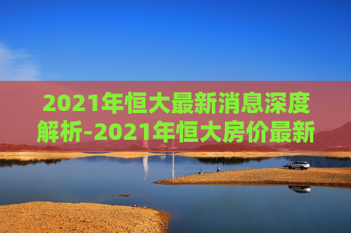 2021年恒大最新消息深度解析-2021年恒大房价最新消息新闻