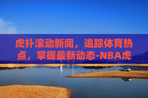 虎扑滚动新闻，追踪体育热点，掌握最新动态-NBA虎扑滚动新闻