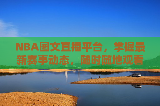 NBA图文直播平台，掌握最新赛事动态，随时随地观看精彩比赛-nba图文直播平台哪个好