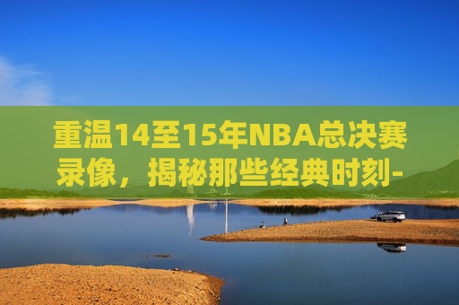 重温14至15年NBA总决赛录像，揭秘那些经典时刻-2014至2015nba总决赛录像回放