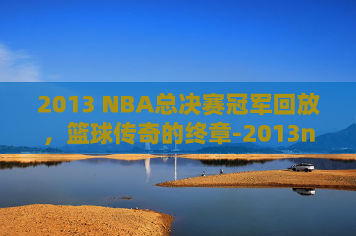 2013 NBA总决赛冠军回放，篮球传奇的终章-2013nba总决赛高清回放