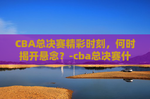 CBA总决赛精彩时刻，何时揭开悬念？-cba总决赛什么时候开始打