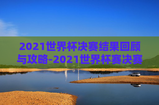 2021世界杯决赛结果回顾与攻略-2021世界杯赛决赛