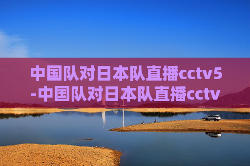 中国队对日本队直播cctv5-中国队对日本队直播cctv5回放