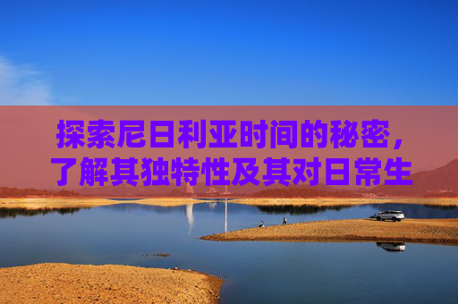 探索尼日利亚时间的秘密，了解其独特性及其对日常生活的影响-尼日利亚时间现在几点钟了