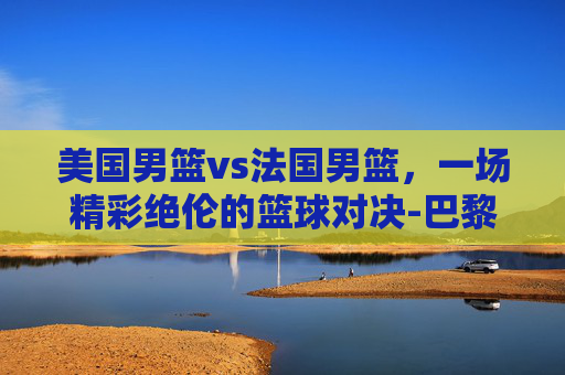 美国男篮vs法国男篮，一场精彩绝伦的篮球对决-巴黎奥运会美国男篮vs法国男篮