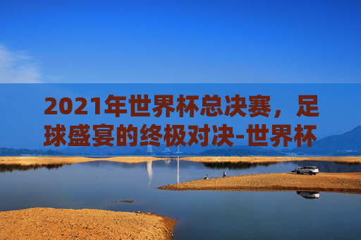 2021年世界杯总决赛，足球盛宴的终极对决-世界杯2022总决赛