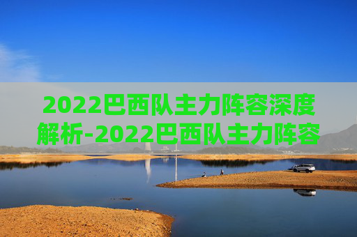 2022巴西队主力阵容深度解析-2022巴西队主力阵容有哪些