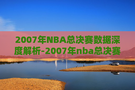 2007年NBA总决赛数据深度解析-2007年nba总决赛时间