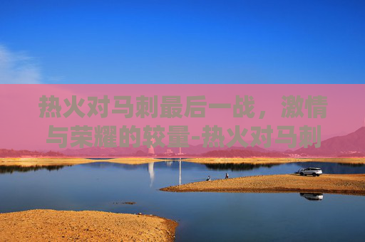 热火对马刺最后一战，激情与荣耀的较量-热火对马刺的抢七大战