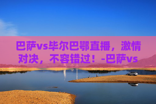 巴萨vs毕尔巴鄂直播，激情对决，不容错过！-巴萨vs毕尔巴鄂直播时间