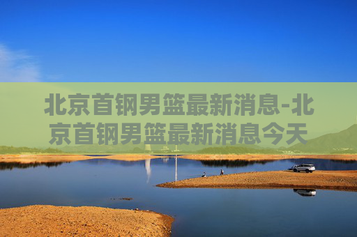 北京首钢男篮最新消息-北京首钢男篮最新消息今天