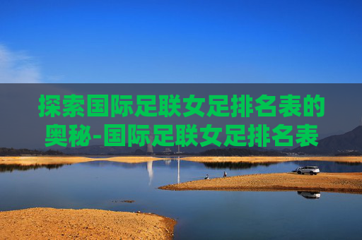 探索国际足联女足排名表的奥秘-国际足联女足排名表完整视频