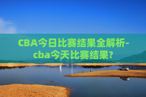 CBA今日比赛结果全解析-cba今天比赛结果?