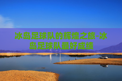 冰岛足球队的辉煌之旅-冰岛足球队最好成绩