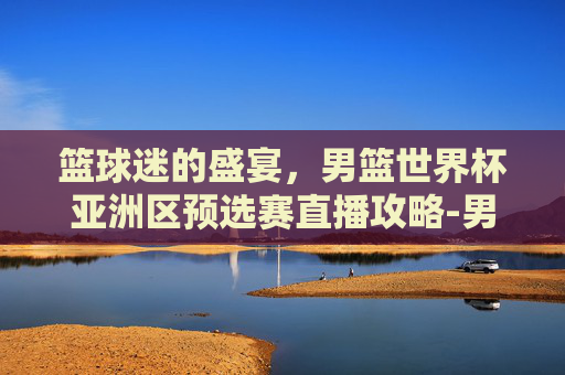 篮球迷的盛宴，男篮世界杯亚洲区预选赛直播攻略-男篮世界杯亚洲区预选赛直播在哪看
