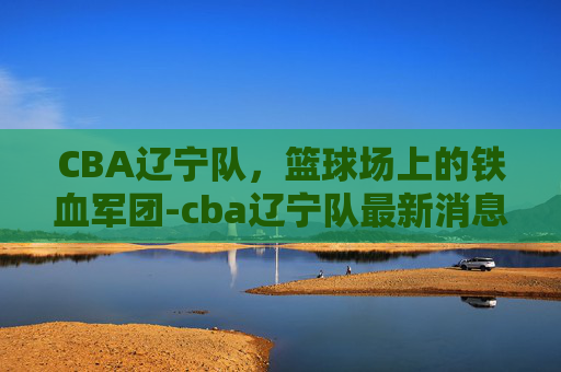 CBA辽宁队，篮球场上的铁血军团-cba辽宁队最新消息