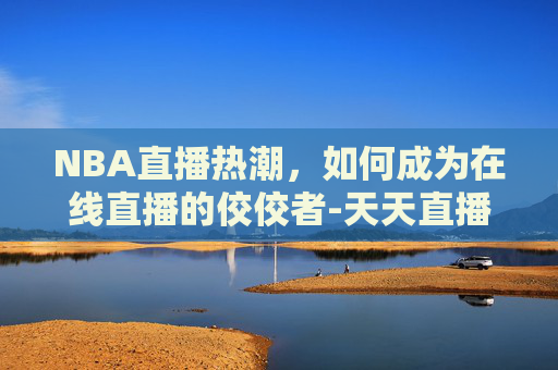 NBA直播热潮，如何成为在线直播的佼佼者-天天直播nba 在线直播