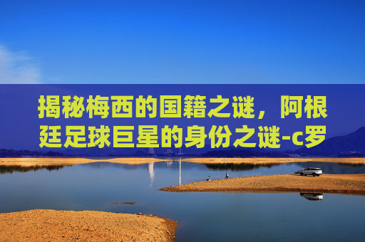 揭秘梅西的国籍之谜，阿根廷足球巨星的身份之谜-c罗是哪国人