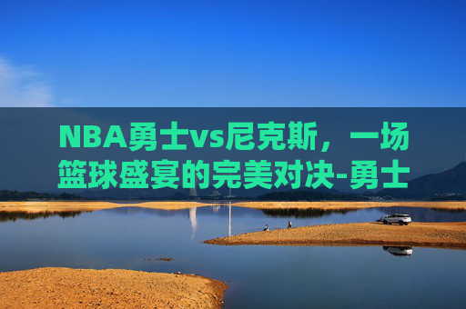 NBA勇士vs尼克斯，一场篮球盛宴的完美对决-勇士vs尼克斯录像回放