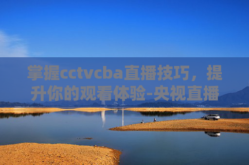 掌握cctvcba直播技巧，提升你的观看体验-央视直播cctv5cba