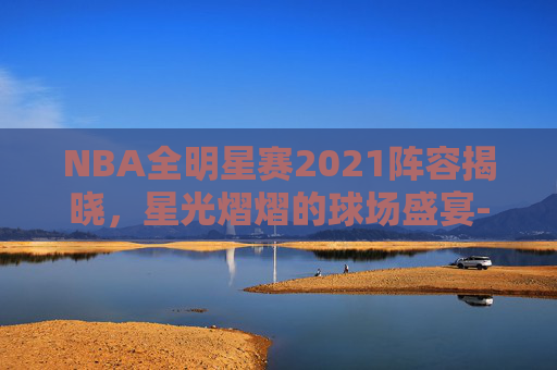 NBA全明星赛2021阵容揭晓，星光熠熠的球场盛宴-nba全明星赛内容