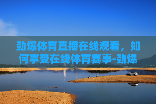 劲爆体育直播在线观看，如何享受在线体育赛事-劲爆体育直播在线观看斗地主