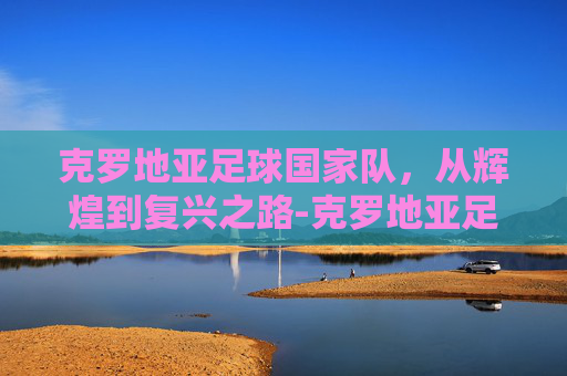 克罗地亚足球国家队，从辉煌到复兴之路-克罗地亚足球国家队历史战绩