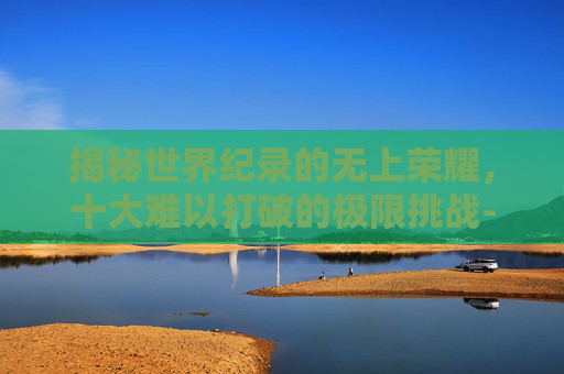 揭秘世界纪录的无上荣耀，十大难以打破的极限挑战-最难破的十项世界纪录保持者