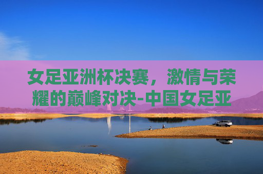 女足亚洲杯决赛，激情与荣耀的巅峰对决-中国女足亚洲杯决赛