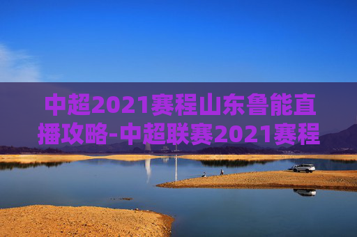 中超2021赛程山东鲁能直播攻略-中超联赛2021赛程表山东鲁能