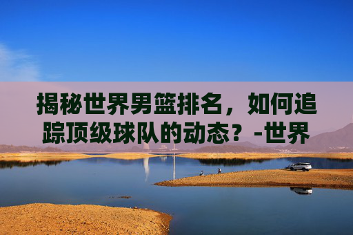 揭秘世界男篮排名，如何追踪顶级球队的动态？-世界男篮排名一览表