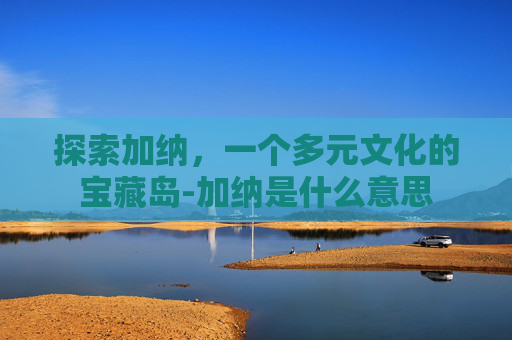 探索加纳，一个多元文化的宝藏岛-加纳是什么意思