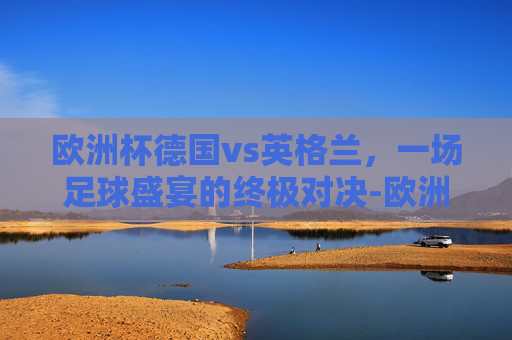 欧洲杯德国vs英格兰，一场足球盛宴的终极对决-欧洲杯德国vs英格兰录像2比0