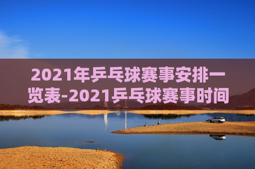2021年乒乓球赛事安排一览表-2021乒乓球赛事时间