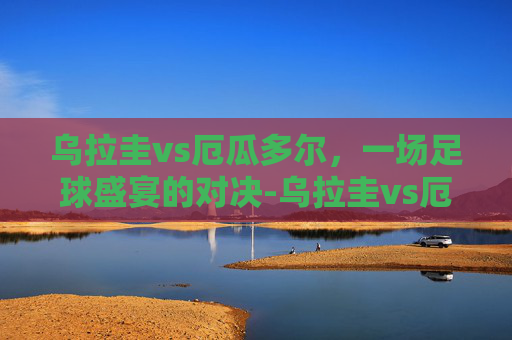 乌拉圭vs厄瓜多尔，一场足球盛宴的对决-乌拉圭vs厄瓜多尔直播