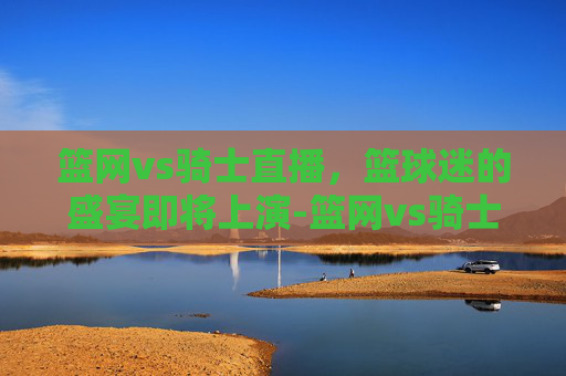 篮网vs骑士直播，篮球迷的盛宴即将上演-篮网vs骑士直播视频