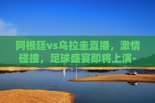 阿根廷vs乌拉圭直播，激情碰撞，足球盛宴即将上演-阿根廷vs乌拉圭视频直播
