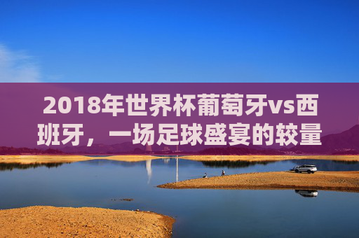 2018年世界杯葡萄牙vs西班牙，一场足球盛宴的较量-2018年世界杯葡萄牙vs西班牙直播回放
