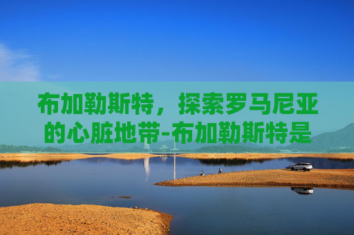 布加勒斯特，探索罗马尼亚的心脏地带-布加勒斯特是哪个国家